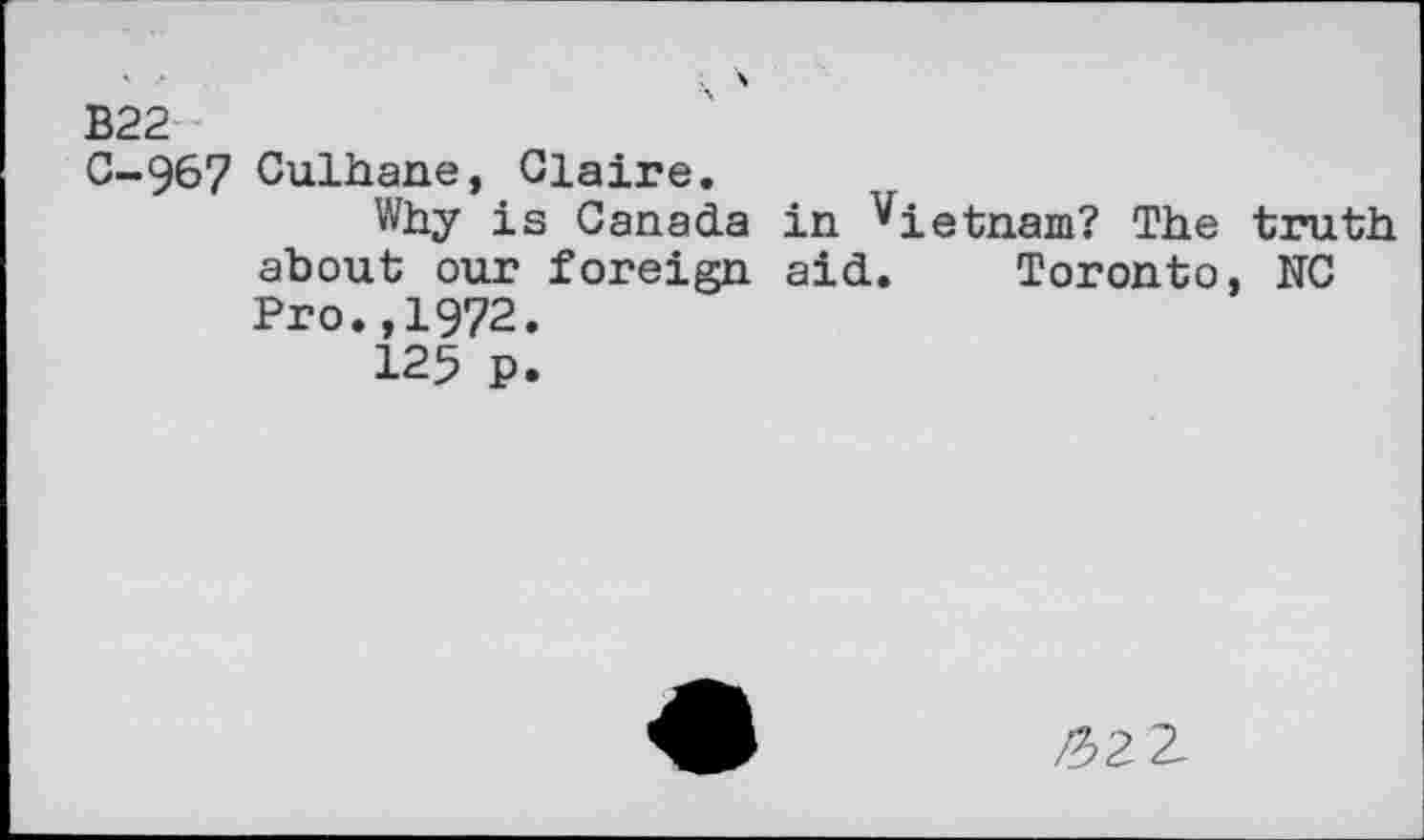 ﻿B22
0-967 Culhane, Claire.
Why is Canada in Vietnam? The truth about our foreign aid. Toronto, NC Pro.,1972.
125 p.